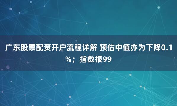 广东股票配资开户流程详解 预估中值亦为下降0.1%；指数报99
