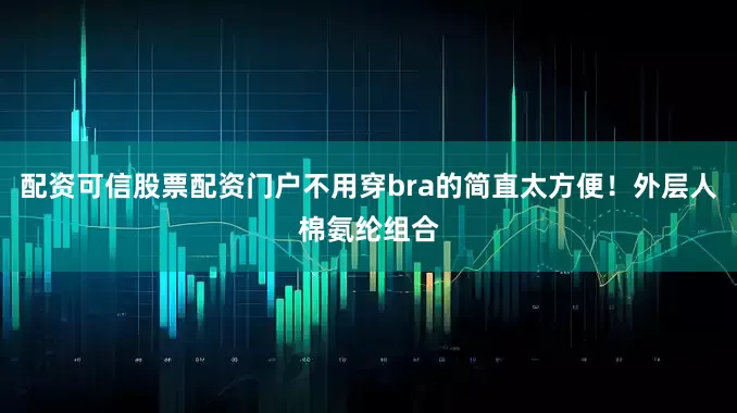 配资可信股票配资门户不用穿bra的简直太方便！外层人棉氨纶组合