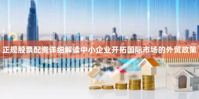 正规股票配资详细解读中小企业开拓国际市场的外贸政策