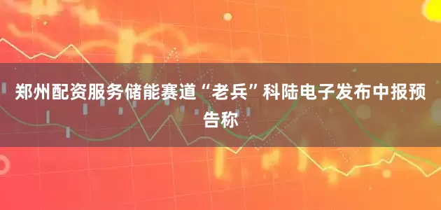 郑州配资服务储能赛道“老兵”科陆电子发布中报预告称