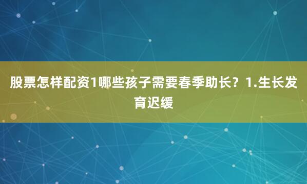 股票怎样配资1哪些孩子需要春季助长？1.生长发育迟缓