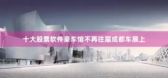 十大股票软件豪车馆不再往届成都车展上