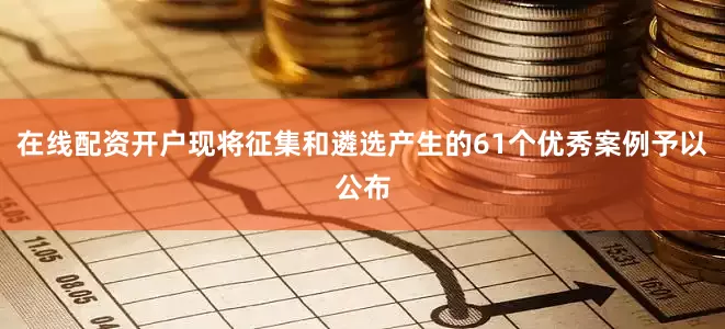在线配资开户现将征集和遴选产生的61个优秀案例予以公布