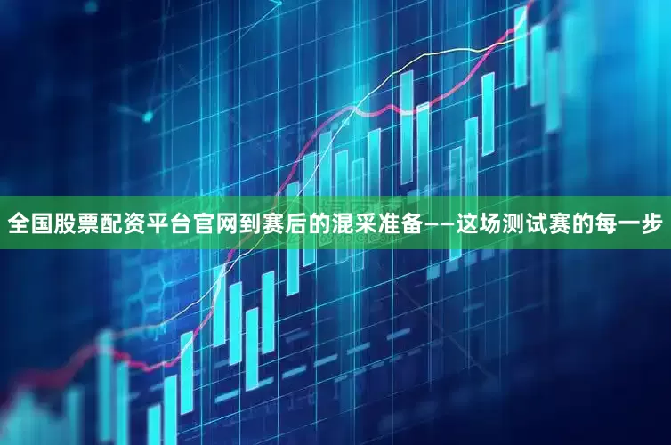 全国股票配资平台官网到赛后的混采准备——这场测试赛的每一步