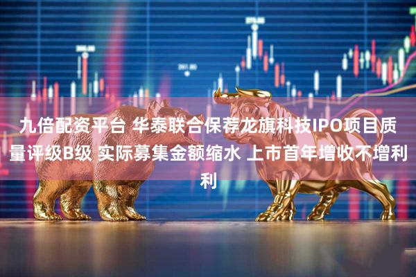 九倍配资平台 华泰联合保荐龙旗科技IPO项目质量评级B级 实际募集金额缩水 上市首年增收不增利