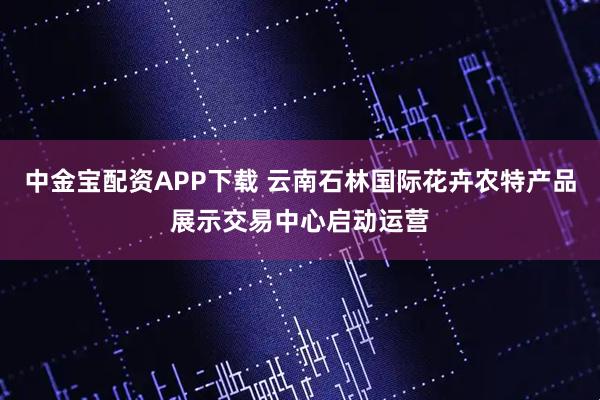 中金宝配资APP下载 云南石林国际花卉农特产品展示交易中心启动运营