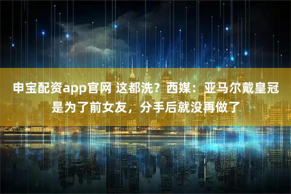 申宝配资app官网 这都洗？西媒：亚马尔戴皇冠是为了前女友，分手后就没再做了