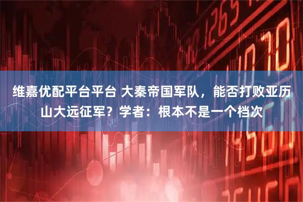 维嘉优配平台平台 大秦帝国军队,能否打败亚历山大远征军?学者:根本不是一个档次