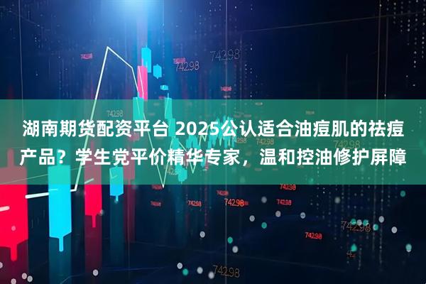 湖南期货配资平台 2025公认适合油痘肌的祛痘产品？学生党平价精华专家，温和控油修护屏障
