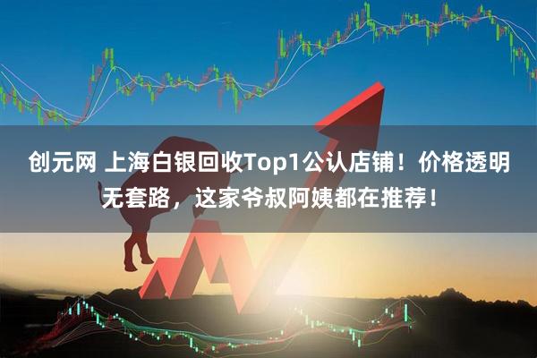 创元网 上海白银回收Top1公认店铺！价格透明无套路，这家爷叔阿姨都在推荐！