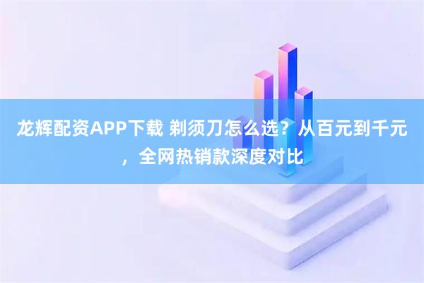 龙辉配资APP下载 剃须刀怎么选？从百元到千元，全网热销款深度对比