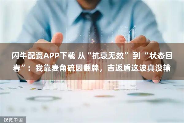 闪牛配资APP下载 从“抗衰无效” 到 “状态回春”：我靠麦角硫因翻牌，吉返盾这波真没输