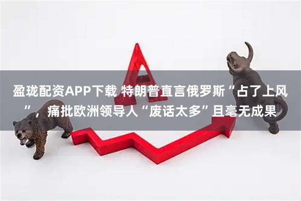 盈珑配资APP下载 特朗普直言俄罗斯“占了上风”,痛批欧洲领导人“废话太多”且毫无成果