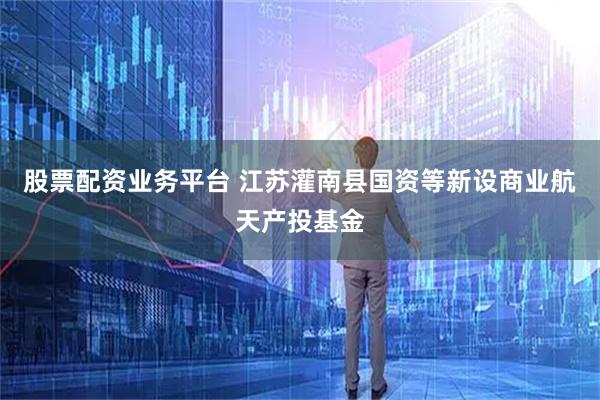 股票配资业务平台 江苏灌南县国资等新设商业航天产投基金