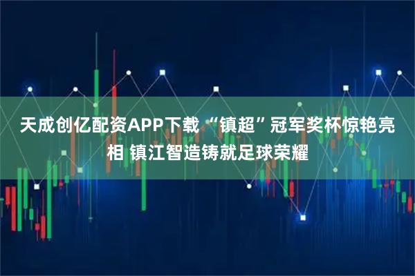 天成创亿配资APP下载 “镇超”冠军奖杯惊艳亮相 镇江智造铸就足球荣耀