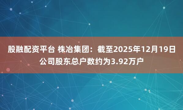 股融配资平台 株冶集团：截至2025年12月19日公司股东总户数约为3.92万户
