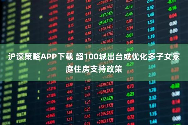 沪深策略APP下载 超100城出台或优化多子女家庭住房支持政策