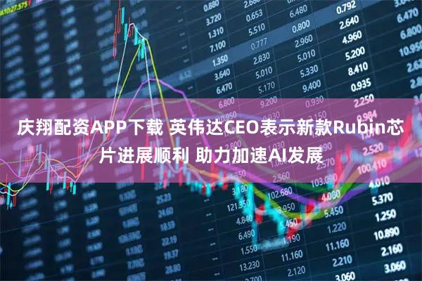 庆翔配资APP下载 英伟达CEO表示新款Rubin芯片进展顺利 助力加速AI发展