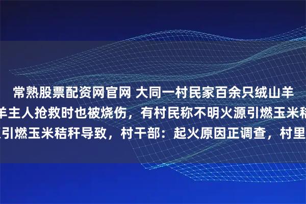 常熟股票配资网官网 大同一村民家百余只绒山羊被大火烧死，患残疾的羊主人抢救时也被烧伤，有村民称不明火源引燃玉米秸秆导致，村干部：起火原因正调查，村里正研究给他补偿