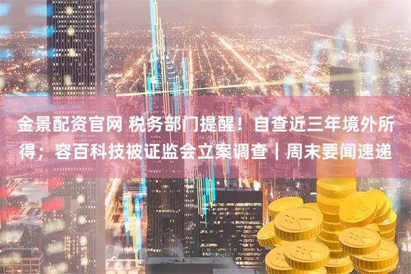 金景配资官网 税务部门提醒！自查近三年境外所得；容百科技被证监会立案调查｜周末要闻速递
