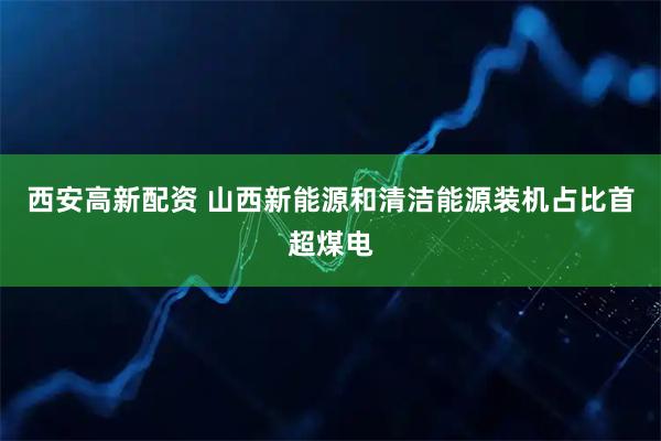 西安高新配资 山西新能源和清洁能源装机占比首超煤电