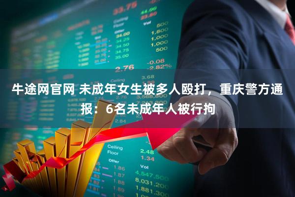 牛途网官网 未成年女生被多人殴打，重庆警方通报：6名未成年人被行拘
