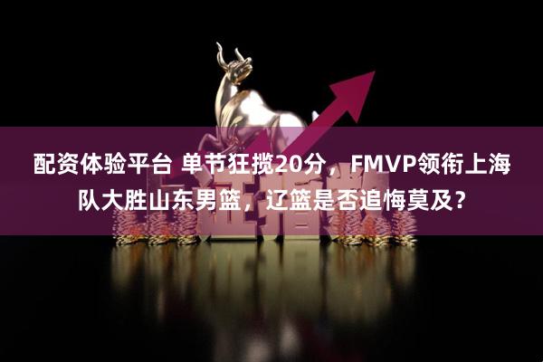 配资体验平台 单节狂揽20分，FMVP领衔上海队大胜山东男篮，辽篮是否追悔莫及？