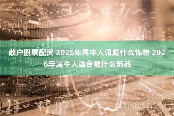 散户股票配资 2026年属牛人佩戴什么饰物 2026年属牛人适合戴什么饰品