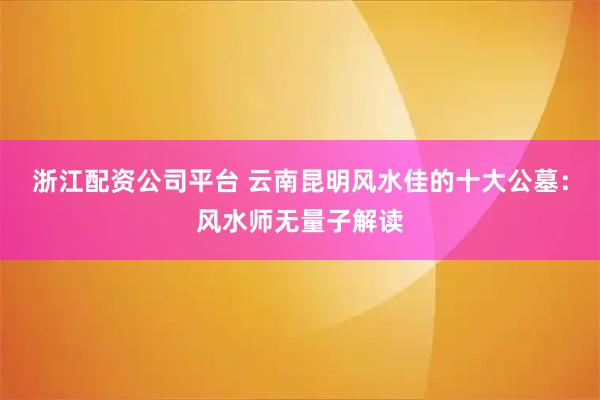 浙江配资公司平台 云南昆明风水佳的十大公墓：风水师无量子解读