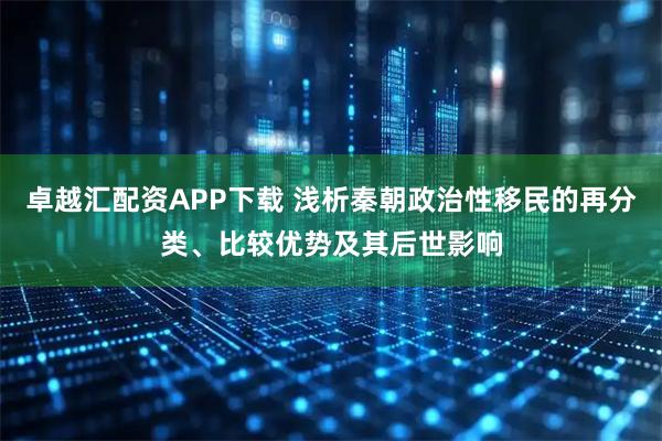 卓越汇配资APP下载 浅析秦朝政治性移民的再分类、比较优势及其后世影响