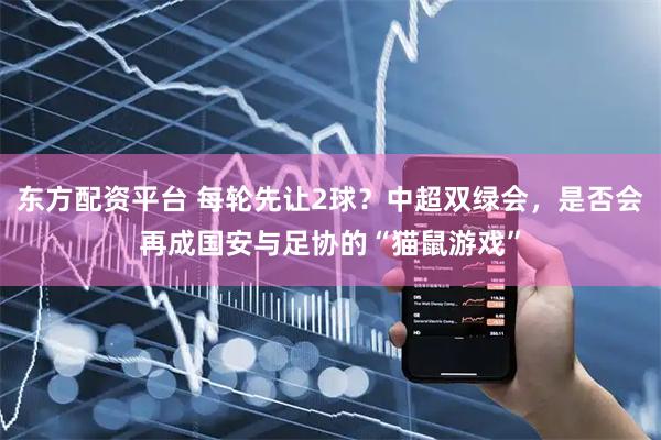 东方配资平台 每轮先让2球?中超双绿会,是否会再成国安与足协的“猫鼠游戏”