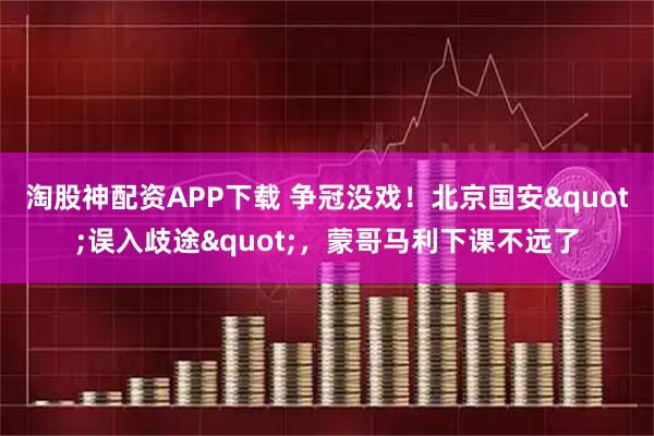 淘股神配资APP下载 争冠没戏！北京国安"误入歧途"，蒙哥马利下课不远了