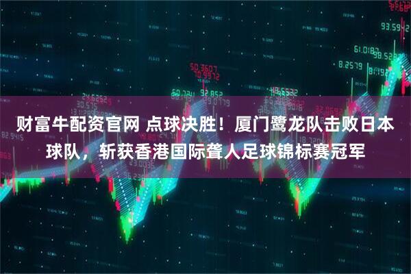 财富牛配资官网 点球决胜！厦门鹭龙队击败日本球队，斩获香港国际聋人足球锦标赛冠军