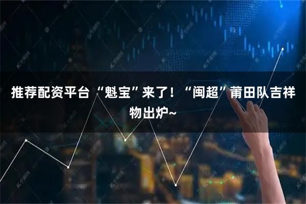 推荐配资平台 “魁宝”来了！“闽超”莆田队吉祥物出炉~