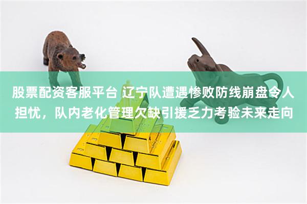 股票配资客服平台 辽宁队遭遇惨败防线崩盘令人担忧,队内老化管理欠缺引援乏力考验未来走向