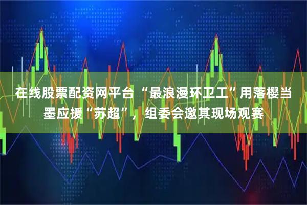 在线股票配资网平台 “最浪漫环卫工”用落樱当墨应援“苏超”,组委会邀其现场观赛